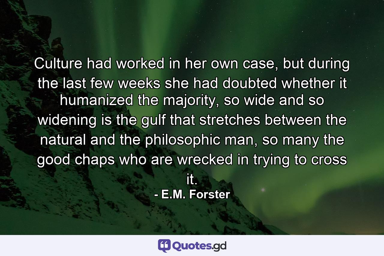 Culture had worked in her own case, but during the last few weeks she had doubted whether it humanized the majority, so wide and so widening is the gulf that stretches between the natural and the philosophic man, so many the good chaps who are wrecked in trying to cross it. - Quote by E.M. Forster