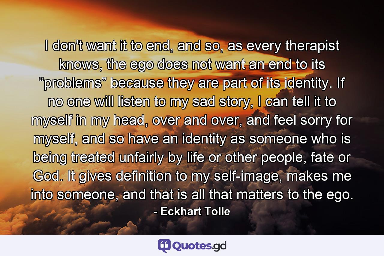 I don't want it to end, and so, as every therapist knows, the ego does not want an end to its “problems” because they are part of its identity. If no one will listen to my sad story, I can tell it to myself in my head, over and over, and feel sorry for myself, and so have an identity as someone who is being treated unfairly by life or other people, fate or God. It gives definition to my self-image, makes me into someone, and that is all that matters to the ego. - Quote by Eckhart Tolle