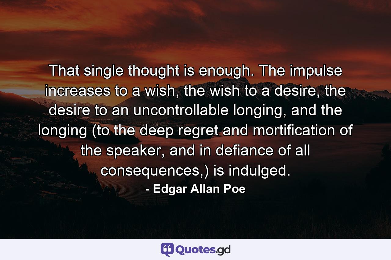 That single thought is enough. The impulse increases to a wish, the wish to a desire, the desire to an uncontrollable longing, and the longing (to the deep regret and mortification of the speaker, and in defiance of all consequences,) is indulged. - Quote by Edgar Allan Poe