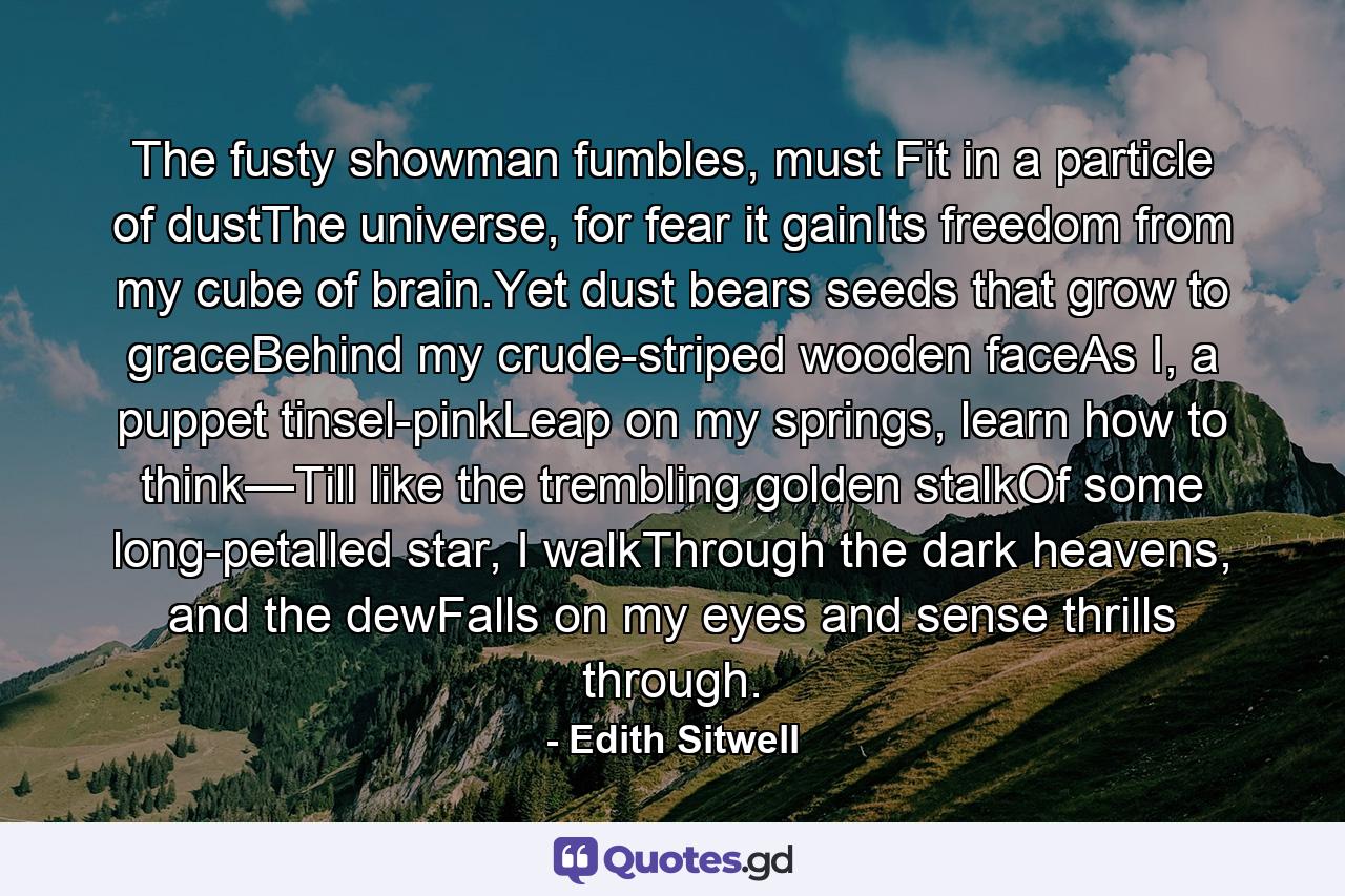 The fusty showman fumbles, must Fit in a particle of dustThe universe, for fear it gainIts freedom from my cube of brain.Yet dust bears seeds that grow to graceBehind my crude-striped wooden faceAs I, a puppet tinsel-pinkLeap on my springs, learn how to think—Till like the trembling golden stalkOf some long-petalled star, I walkThrough the dark heavens, and the dewFalls on my eyes and sense thrills through. - Quote by Edith Sitwell