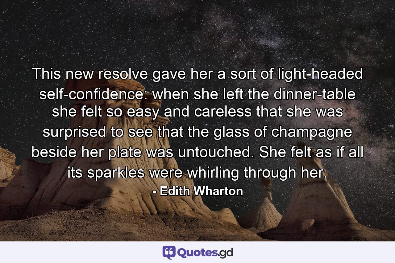 This new resolve gave her a sort of light-headed self-confidence: when she left the dinner-table she felt so easy and careless that she was surprised to see that the glass of champagne beside her plate was untouched. She felt as if all its sparkles were whirling through her. - Quote by Edith Wharton