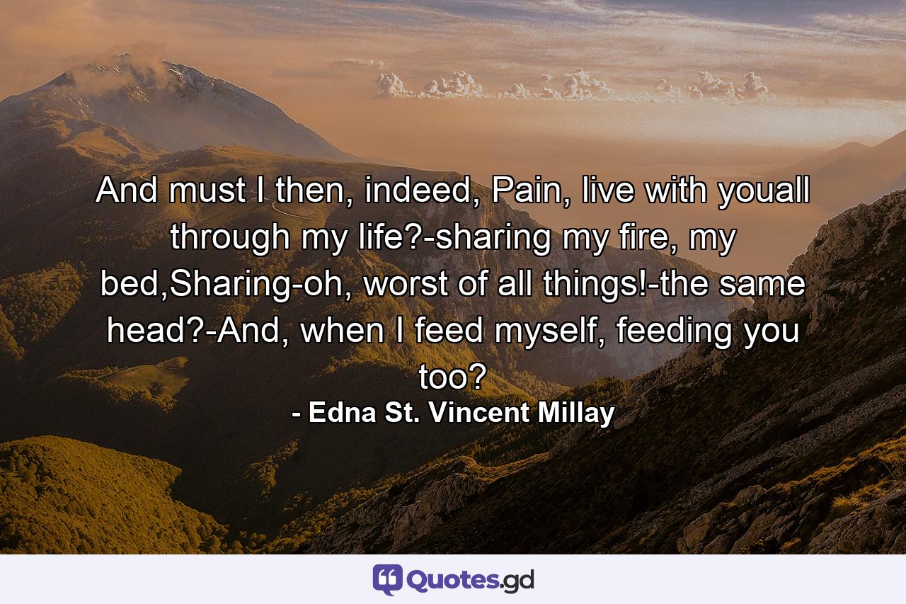 And must I then, indeed, Pain, live with youall through my life?-sharing my fire, my bed,Sharing-oh, worst of all things!-the same head?-And, when I feed myself, feeding you too? - Quote by Edna St. Vincent Millay