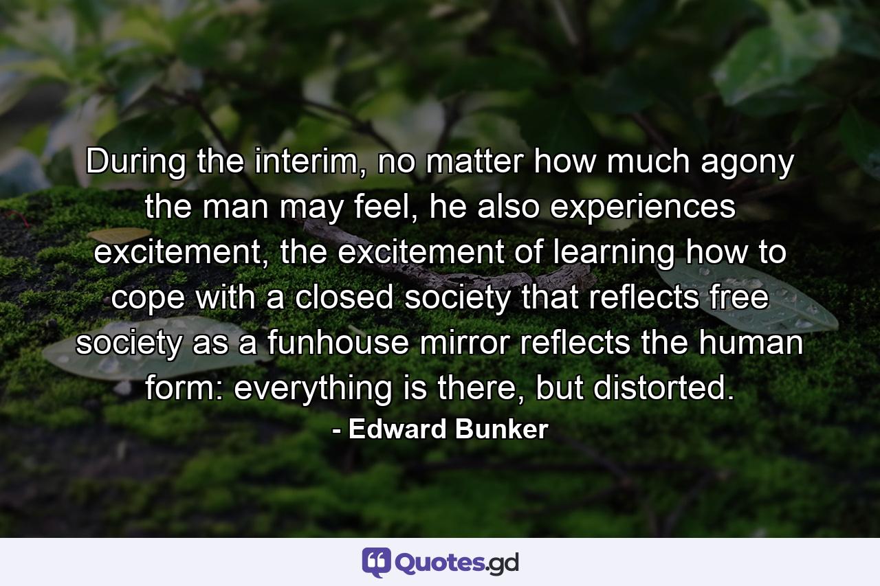 During the interim, no matter how much agony the man may feel, he also experiences excitement, the excitement of learning how to cope with a closed society that reflects free society as a funhouse mirror reflects the human form: everything is there, but distorted. - Quote by Edward Bunker