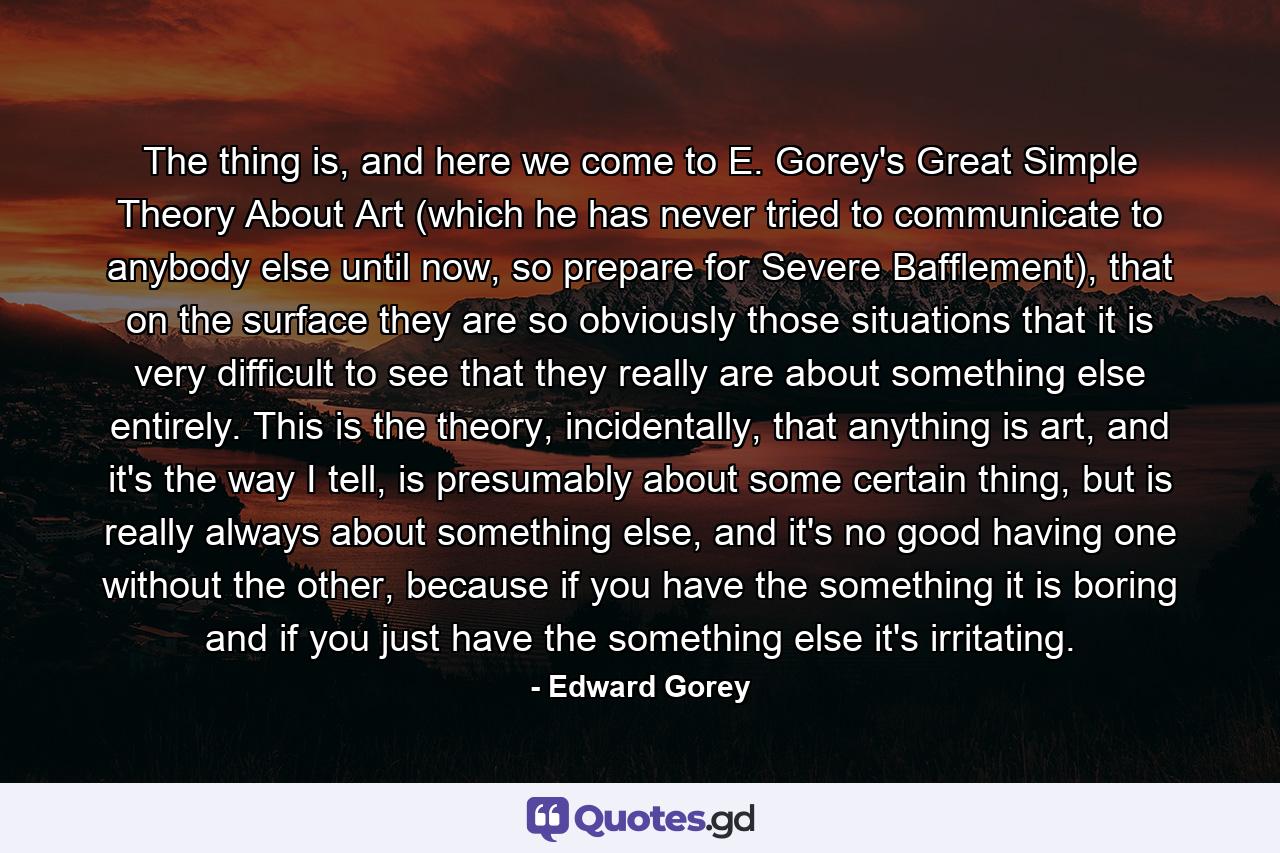 The thing is, and here we come to E. Gorey's Great Simple Theory About Art (which he has never tried to communicate to anybody else until now, so prepare for Severe Bafflement), that on the surface they are so obviously those situations that it is very difficult to see that they really are about something else entirely. This is the theory, incidentally, that anything is art, and it's the way I tell, is presumably about some certain thing, but is really always about something else, and it's no good having one without the other, because if you have the something it is boring and if you just have the something else it's irritating. - Quote by Edward Gorey