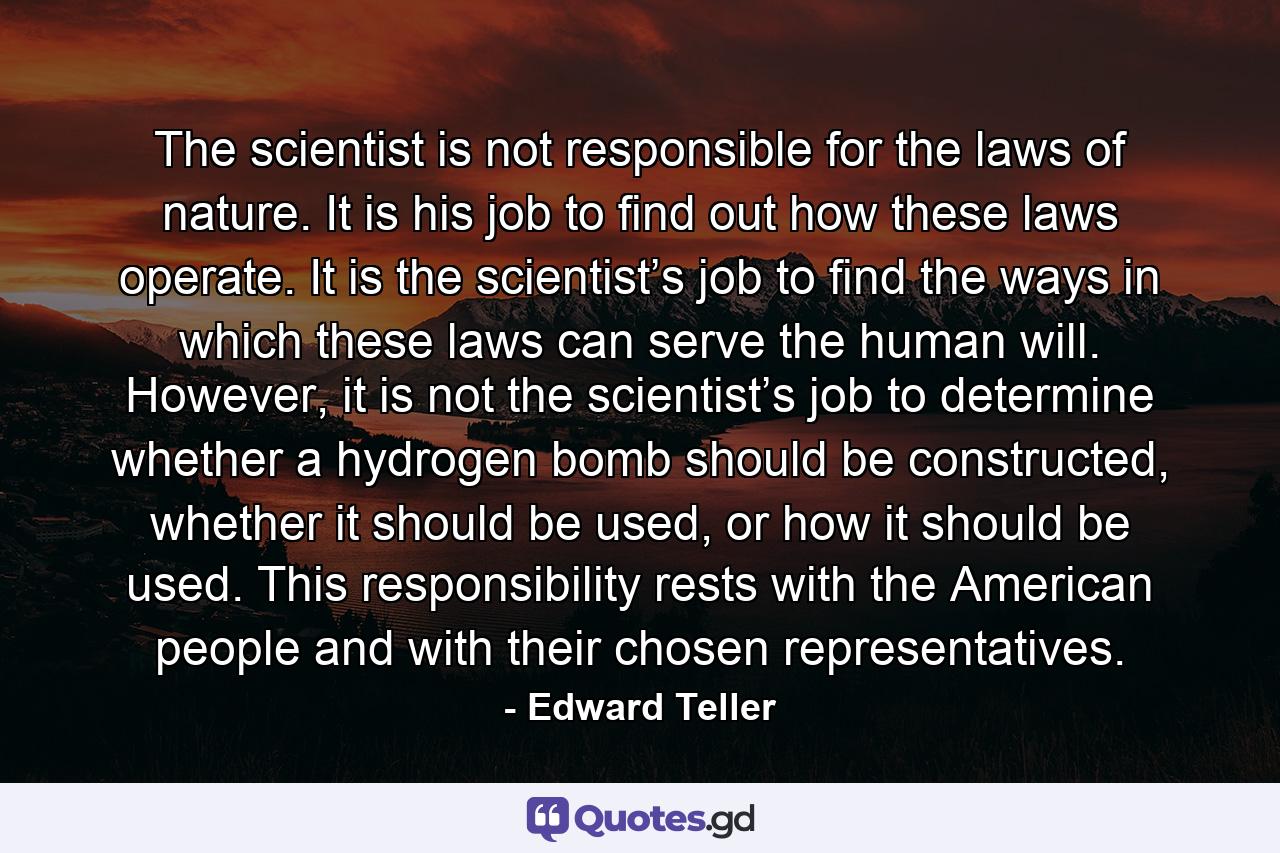 The scientist is not responsible for the laws of nature. It is his job to find out how these laws operate. It is the scientist’s job to find the ways in which these laws can serve the human will. However, it is not the scientist’s job to determine whether a hydrogen bomb should be constructed, whether it should be used, or how it should be used. This responsibility rests with the American people and with their chosen representatives. - Quote by Edward Teller