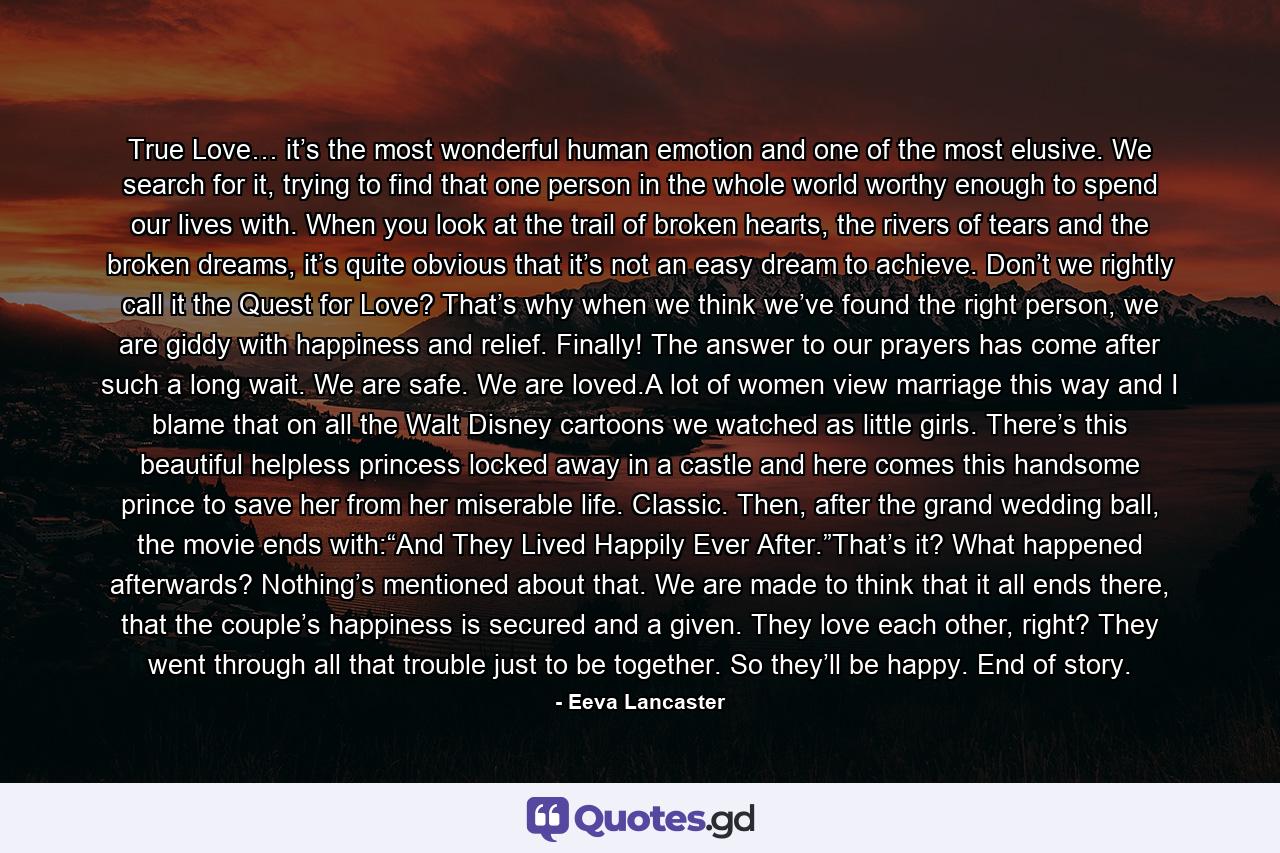 True Love… it’s the most wonderful human emotion and one of the most elusive. We search for it, trying to find that one person in the whole world worthy enough to spend our lives with. When you look at the trail of broken hearts, the rivers of tears and the broken dreams, it’s quite obvious that it’s not an easy dream to achieve. Don’t we rightly call it the Quest for Love? That’s why when we think we’ve found the right person, we are giddy with happiness and relief. Finally! The answer to our prayers has come after such a long wait. We are safe. We are loved.A lot of women view marriage this way and I blame that on all the Walt Disney cartoons we watched as little girls. There’s this beautiful helpless princess locked away in a castle and here comes this handsome prince to save her from her miserable life. Classic. Then, after the grand wedding ball, the movie ends with:“And They Lived Happily Ever After.”That’s it? What happened afterwards? Nothing’s mentioned about that. We are made to think that it all ends there, that the couple’s happiness is secured and a given. They love each other, right? They went through all that trouble just to be together. So they’ll be happy. End of story. - Quote by Eeva Lancaster