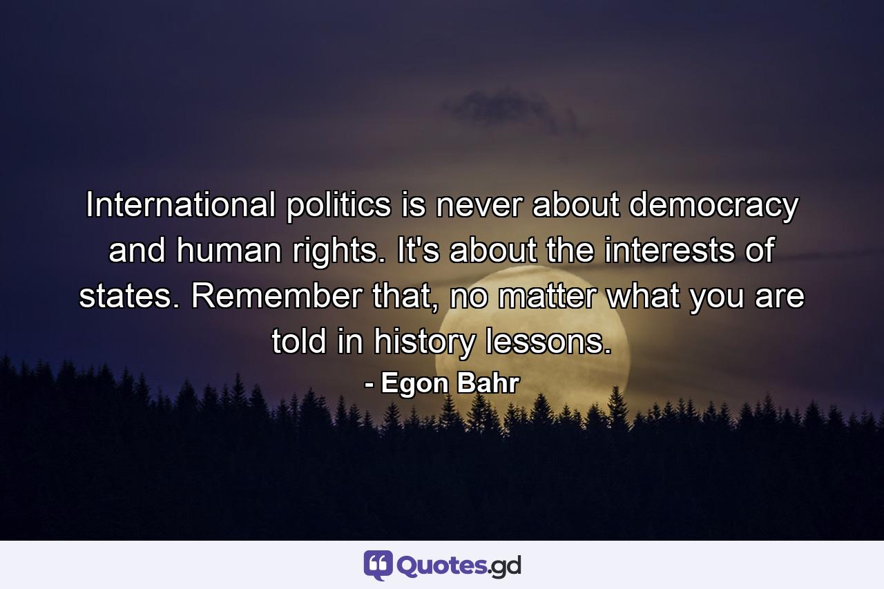 International politics is never about democracy and human rights. It's about the interests of states. Remember that, no matter what you are told in history lessons. - Quote by Egon Bahr