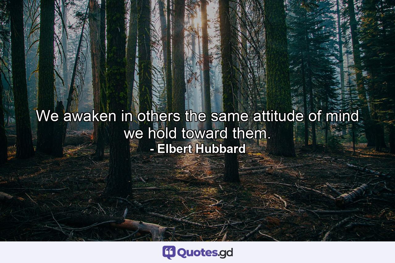 We awaken in others the same attitude of mind we hold toward them. - Quote by Elbert Hubbard