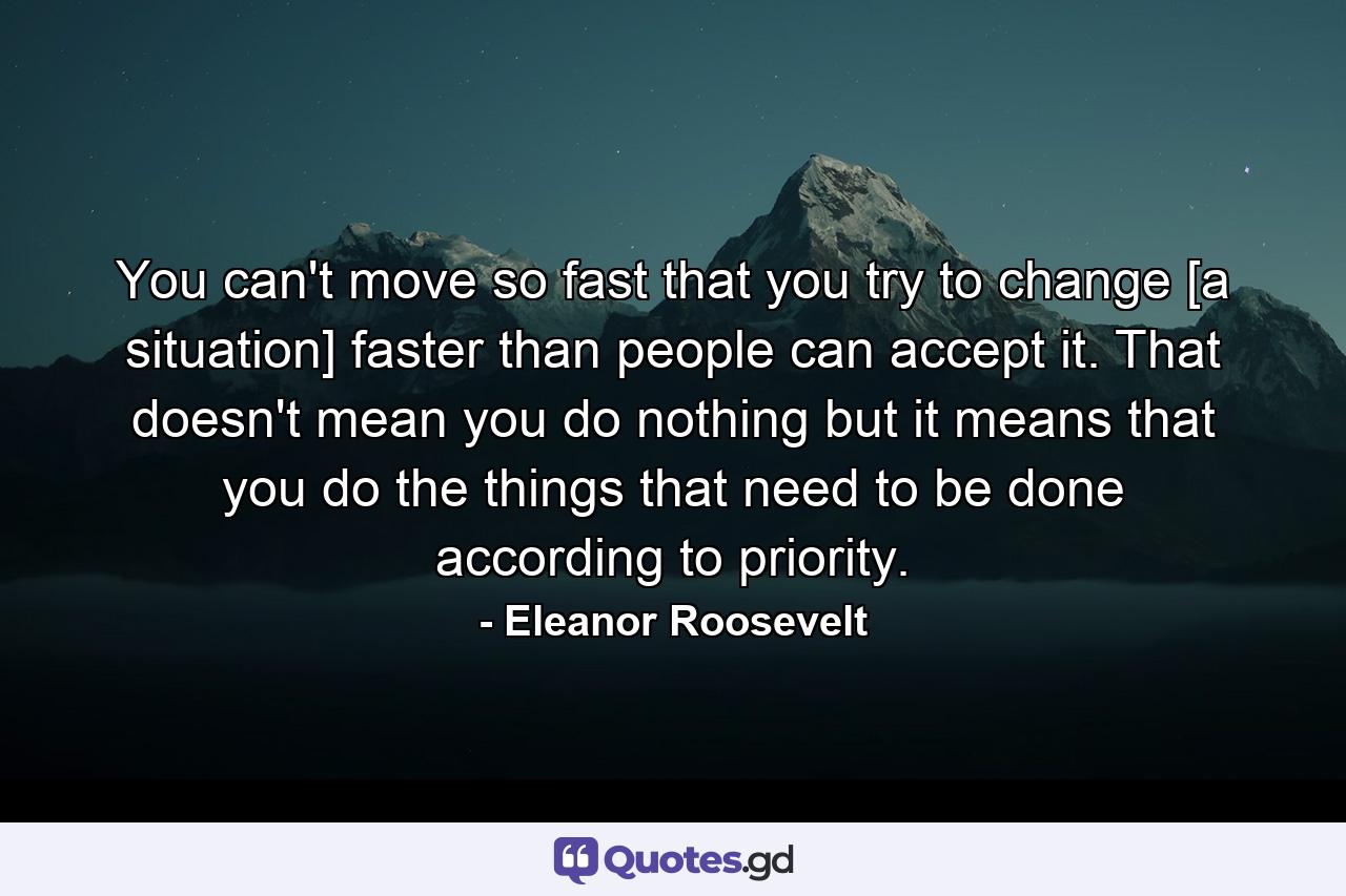 You can't move so fast that you try to change [a situation] faster than people can accept it. That doesn't mean you do nothing  but it means that you do the things that need to be done according to priority. - Quote by Eleanor Roosevelt