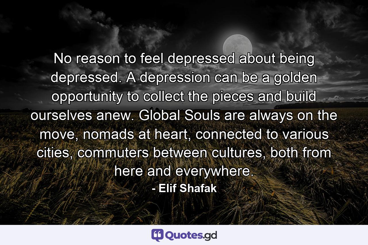 No reason to feel depressed about being depressed. A depression can be a golden opportunity to collect the pieces and build ourselves anew. Global Souls are always on the move, nomads at heart, connected to various cities, commuters between cultures, both from here and everywhere. - Quote by Elif Shafak