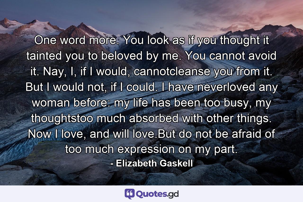 One word more. You look as if you thought it tainted you to beloved by me. You cannot avoid it. Nay, I, if I would, cannotcleanse you from it. But I would not, if I could. I have neverloved any woman before: my life has been too busy, my thoughtstoo much absorbed with other things. Now I love, and will love.But do not be afraid of too much expression on my part. - Quote by Elizabeth Gaskell