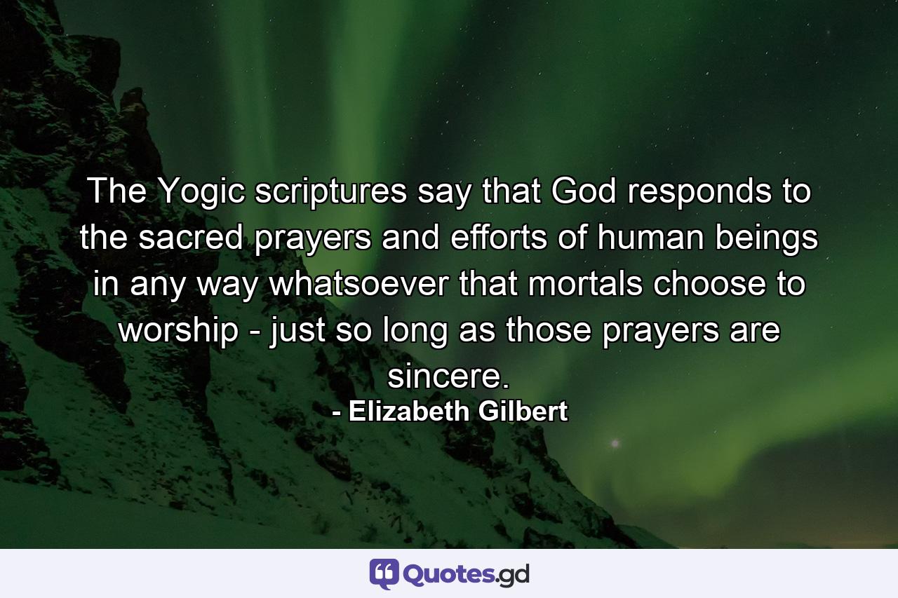 The Yogic scriptures say that God responds to the sacred prayers and efforts of human beings in any way whatsoever that mortals choose to worship - just so long as those prayers are sincere. - Quote by Elizabeth Gilbert