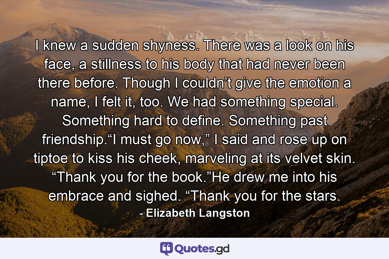 I knew a sudden shyness. There was a look on his face, a stillness to his body that had never been there before. Though I couldn’t give the emotion a name, I felt it, too. We had something special. Something hard to define. Something past friendship.“I must go now,” I said and rose up on tiptoe to kiss his cheek, marveling at its velvet skin. “Thank you for the book.”He drew me into his embrace and sighed. “Thank you for the stars. - Quote by Elizabeth Langston