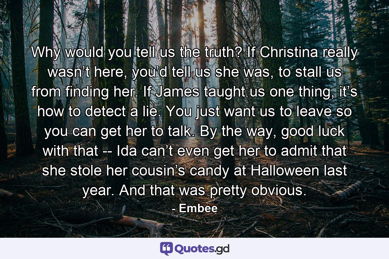 Why would you tell us the truth? If Christina really wasn’t here, you’d tell us she was, to stall us from finding her. If James taught us one thing, it’s how to detect a lie. You just want us to leave so you can get her to talk. By the way, good luck with that -- Ida can’t even get her to admit that she stole her cousin’s candy at Halloween last year. And that was pretty obvious. - Quote by Embee