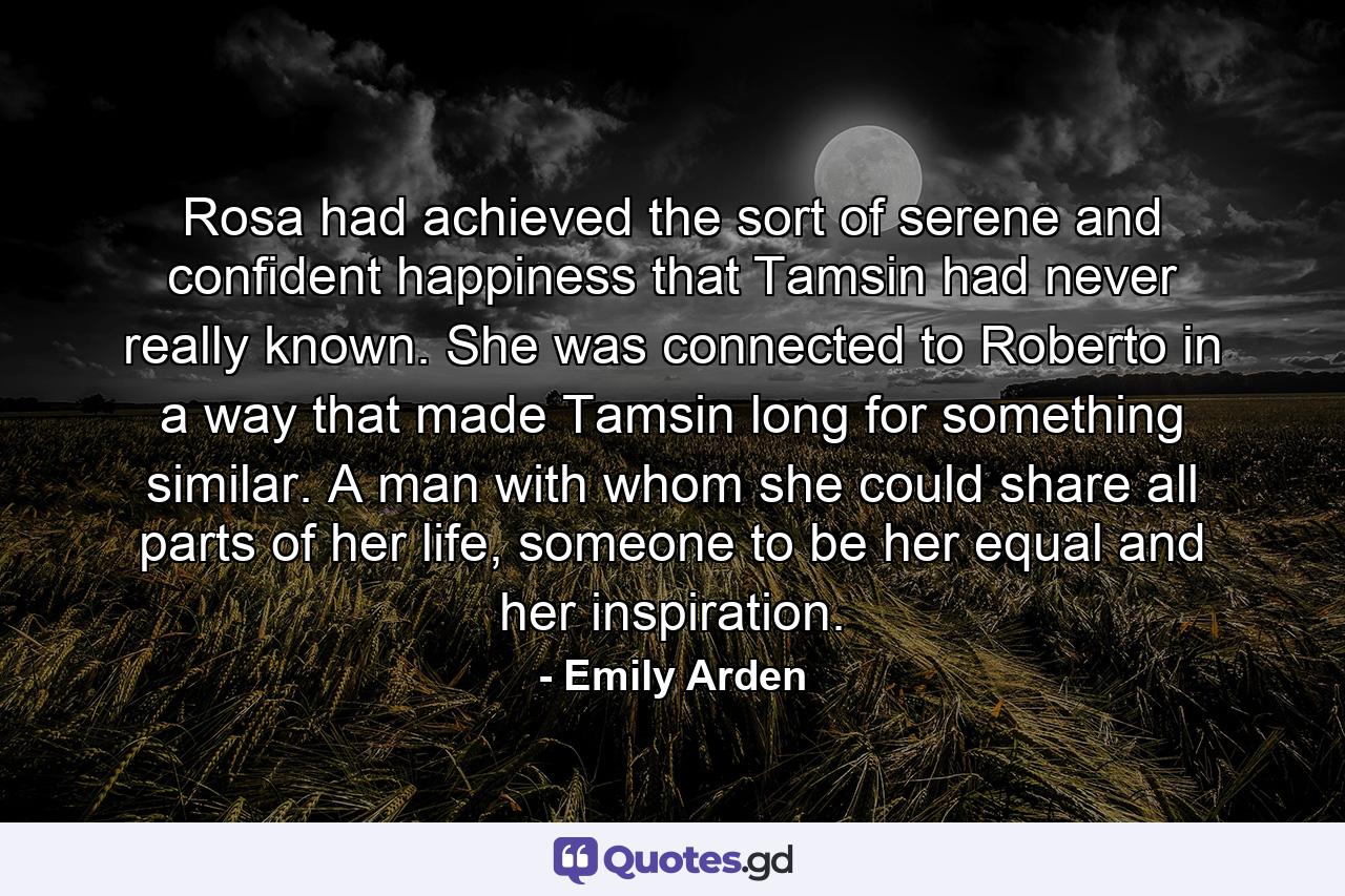 Rosa had achieved the sort of serene and confident happiness that Tamsin had never really known. She was connected to Roberto in a way that made Tamsin long for something similar. A man with whom she could share all parts of her life, someone to be her equal and her inspiration. - Quote by Emily Arden