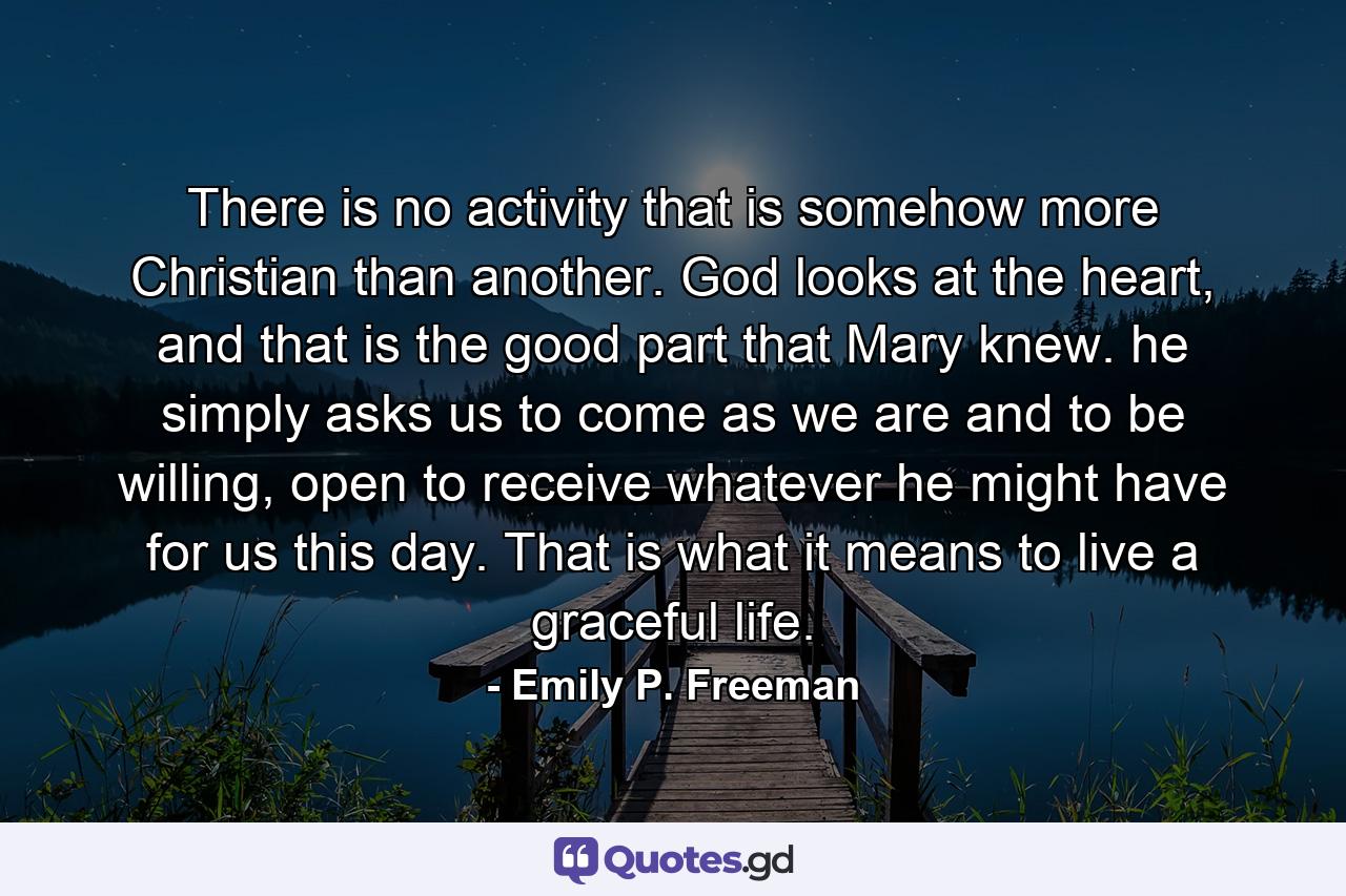 There is no activity that is somehow more Christian than another. God looks at the heart, and that is the good part that Mary knew. he simply asks us to come as we are and to be willing, open to receive whatever he might have for us this day. That is what it means to live a graceful life. - Quote by Emily P. Freeman