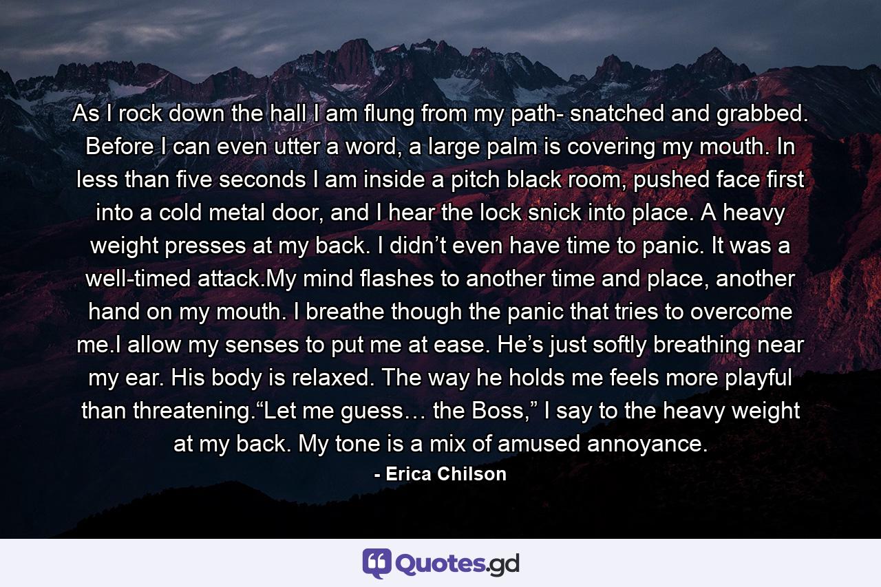 As I rock down the hall I am flung from my path- snatched and grabbed. Before I can even utter a word, a large palm is covering my mouth. In less than five seconds I am inside a pitch black room, pushed face first into a cold metal door, and I hear the lock snick into place. A heavy weight presses at my back. I didn’t even have time to panic. It was a well-timed attack.My mind flashes to another time and place, another hand on my mouth. I breathe though the panic that tries to overcome me.I allow my senses to put me at ease. He’s just softly breathing near my ear. His body is relaxed. The way he holds me feels more playful than threatening.“Let me guess… the Boss,” I say to the heavy weight at my back. My tone is a mix of amused annoyance. - Quote by Erica Chilson