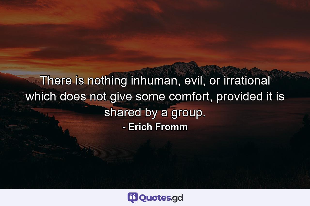 There is nothing inhuman, evil, or irrational which does not give some comfort, provided it is shared by a group. - Quote by Erich Fromm