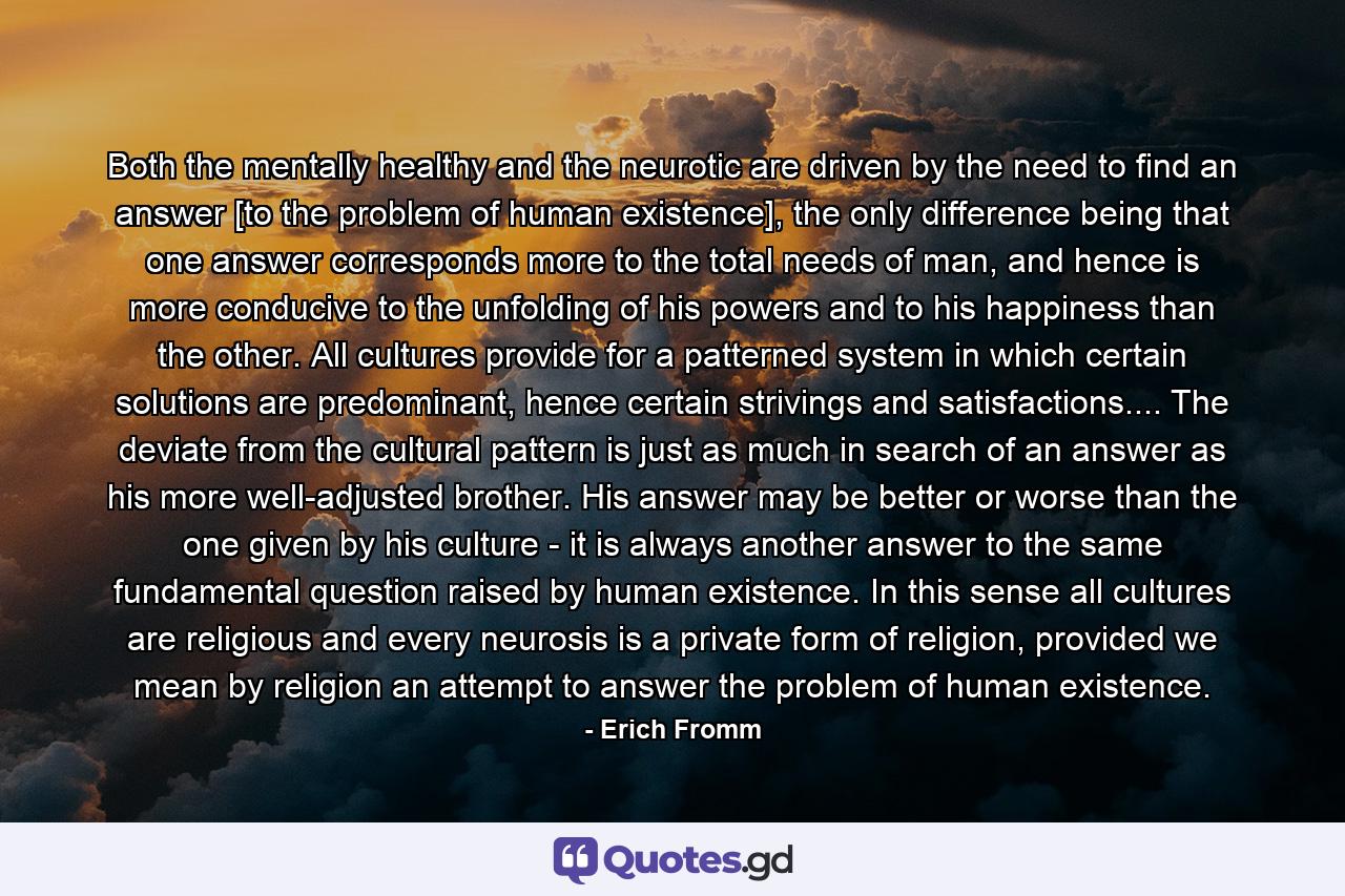Both the mentally healthy and the neurotic are driven by the need to find an answer [to the problem of human existence], the only difference being that one answer corresponds more to the total needs of man, and hence is more conducive to the unfolding of his powers and to his happiness than the other. All cultures provide for a patterned system in which certain solutions are predominant, hence certain strivings and satisfactions.... The deviate from the cultural pattern is just as much in search of an answer as his more well-adjusted brother. His answer may be better or worse than the one given by his culture - it is always another answer to the same fundamental question raised by human existence. In this sense all cultures are religious and every neurosis is a private form of religion, provided we mean by religion an attempt to answer the problem of human existence. - Quote by Erich Fromm