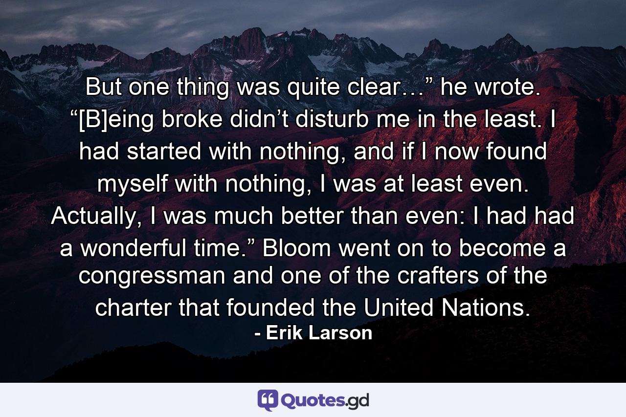 But one thing was quite clear…” he wrote. “[B]eing broke didn’t disturb me in the least. I had started with nothing, and if I now found myself with nothing, I was at least even. Actually, I was much better than even: I had had a wonderful time.” Bloom went on to become a congressman and one of the crafters of the charter that founded the United Nations. - Quote by Erik Larson