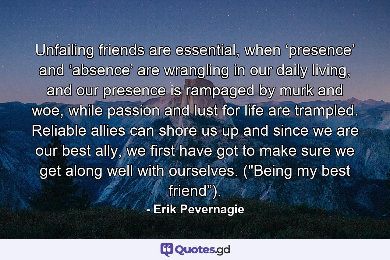 Unfailing friends are essential, when ‘presence’ and ‘absence’ are wrangling in our daily living, and our presence is rampaged by murk and woe, while passion and lust for life are trampled. Reliable allies can shore us up and since we are our best ally, we first have got to make sure we get along well with ourselves. (