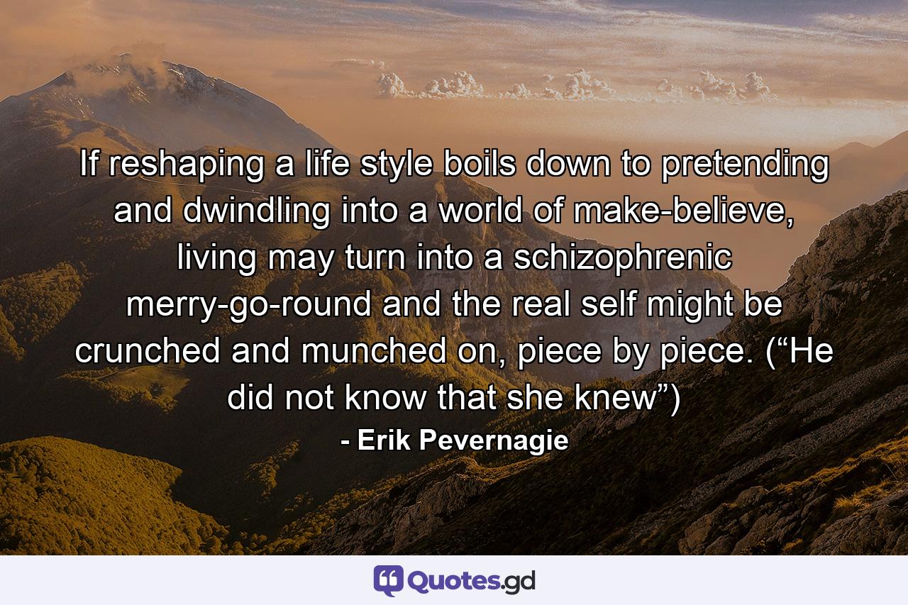 If reshaping a life style boils down to pretending and dwindling into a world of make-believe, living may turn into a schizophrenic merry-go-round and the real self might be crunched and munched on, piece by piece. (“He did not know that she knew”) - Quote by Erik Pevernagie