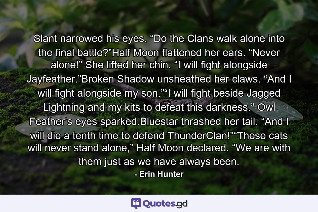 Slant narrowed his eyes. “Do the Clans walk alone into the final battle?”Half Moon flattened her ears. “Never alone!” She lifted her chin. “I will fight alongside Jayfeather.”Broken Shadow unsheathed her claws. “And I will fight alongside my son.”“I will fight beside Jagged Lightning and my kits to defeat this darkness.” Owl Feather’s eyes sparked.Bluestar thrashed her tail. “And I will die a tenth time to defend ThunderClan!”“These cats will never stand alone,” Half Moon declared. “We are with them just as we have always been. - Quote by Erin Hunter