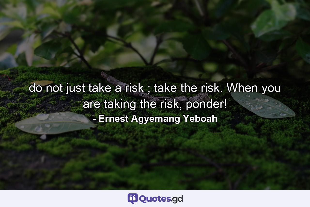 do not just take a risk ; take the risk. When you are taking the risk, ponder! - Quote by Ernest Agyemang Yeboah