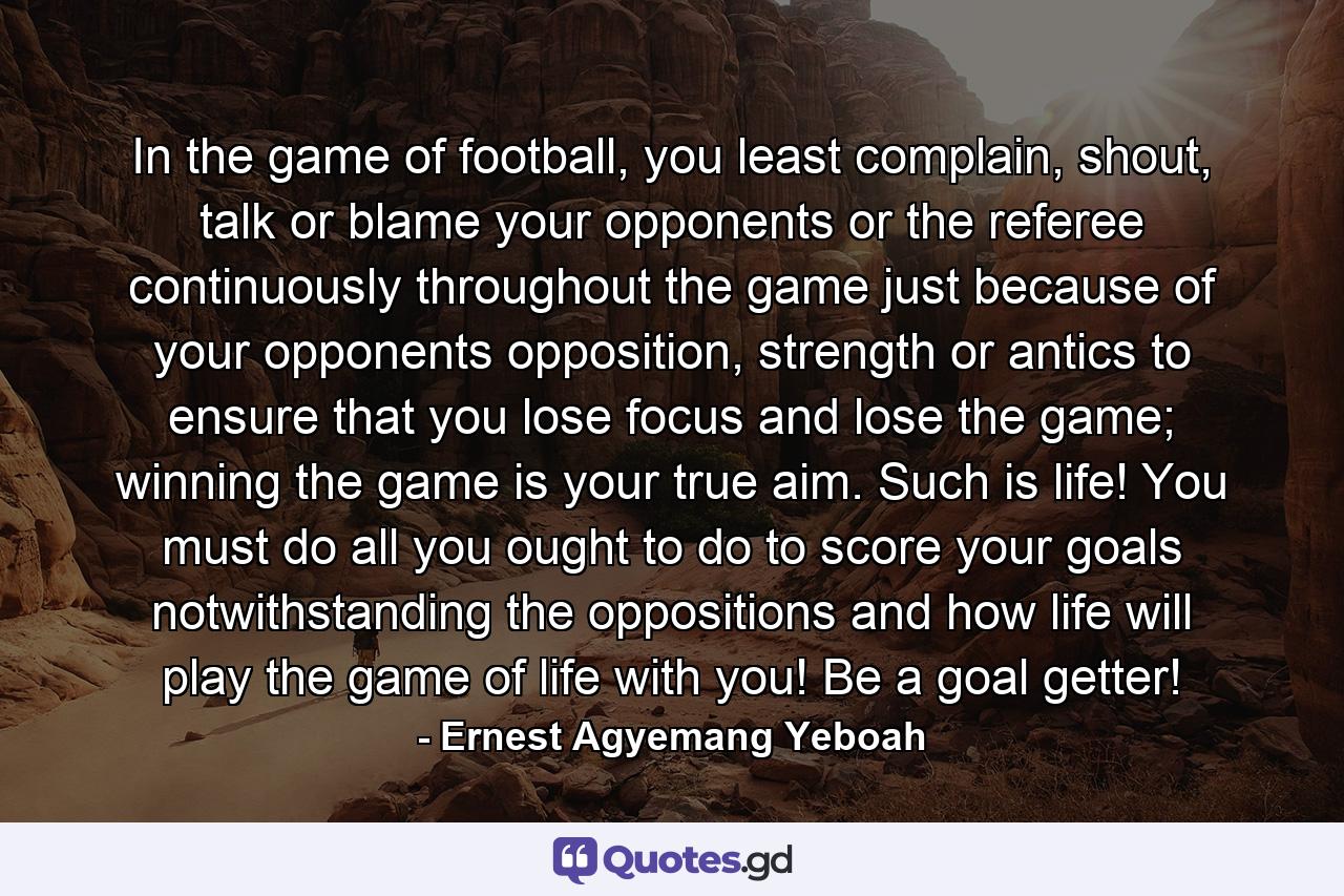 In the game of football, you least complain, shout, talk or blame your opponents or the referee continuously throughout the game just because of your opponents opposition, strength or antics to ensure that you lose focus and lose the game; winning the game is your true aim. Such is life! You must do all you ought to do to score your goals notwithstanding the oppositions and how life will play the game of life with you! Be a goal getter! - Quote by Ernest Agyemang Yeboah