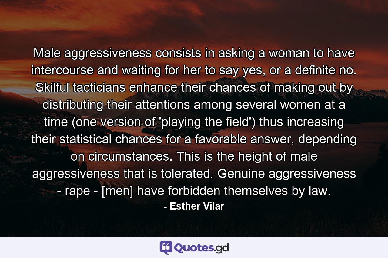 Male aggressiveness consists in asking a woman to have intercourse and waiting for her to say yes, or a definite no. Skilful tacticians enhance their chances of making out by distributing their attentions among several women at a time (one version of 'playing the field') thus increasing their statistical chances for a favorable answer, depending on circumstances. This is the height of male aggressiveness that is tolerated. Genuine aggressiveness - rape - [men] have forbidden themselves by law. - Quote by Esther Vilar