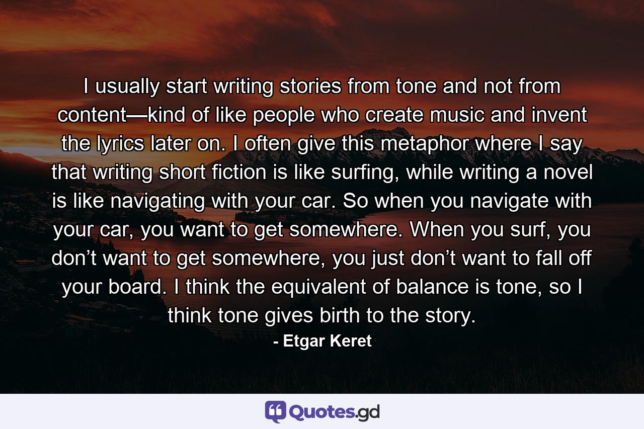 I usually start writing stories from tone and not from content—kind of like people who create music and invent the lyrics later on. I often give this metaphor where I say that writing short fiction is like surfing, while writing a novel is like navigating with your car. So when you navigate with your car, you want to get somewhere. When you surf, you don’t want to get somewhere, you just don’t want to fall off your board. I think the equivalent of balance is tone, so I think tone gives birth to the story. - Quote by Etgar Keret