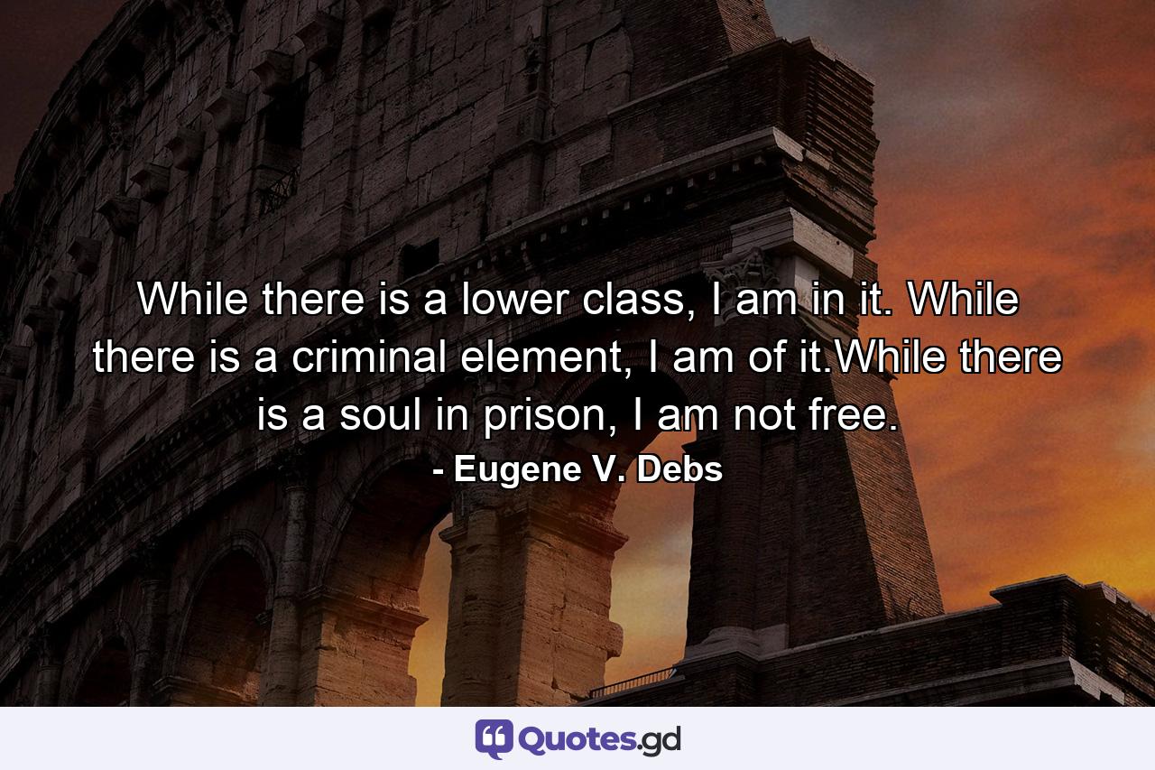 While there is a lower class, I am in it. While there is a criminal element, I am of it.While there is a soul in prison, I am not free. - Quote by Eugene V. Debs