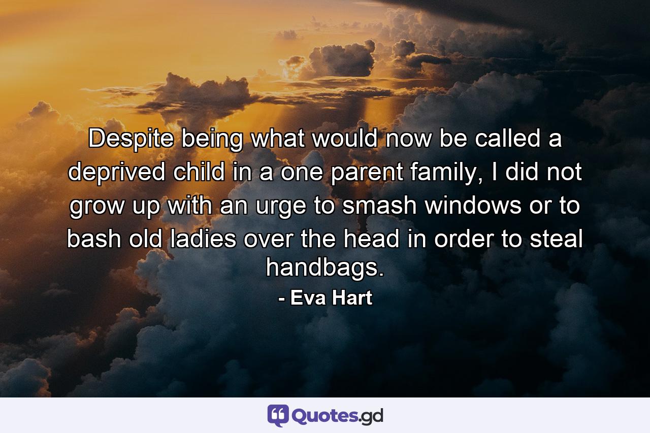 Despite being what would now be called a deprived child in a one parent family, I did not grow up with an urge to smash windows or to bash old ladies over the head in order to steal handbags. - Quote by Eva Hart