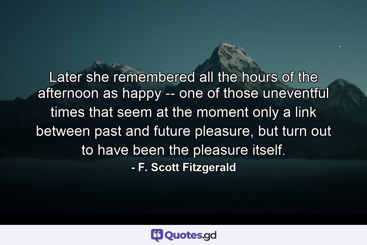 Later she remembered all the hours of the afternoon as happy -- one of those uneventful times that seem at the moment only a link between past and future pleasure, but turn out to have been the pleasure itself. - Quote by F. Scott Fitzgerald