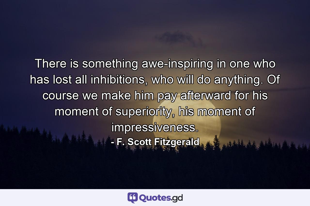 There is something awe-inspiring in one who has lost all inhibitions, who will do anything. Of course we make him pay afterward for his moment of superiority, his moment of impressiveness. - Quote by F. Scott Fitzgerald