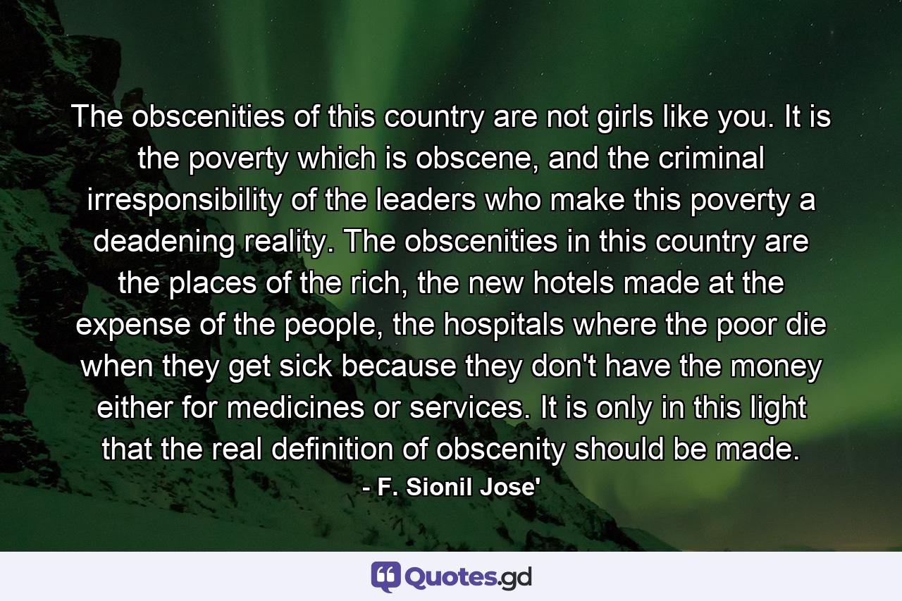 The obscenities of this country are not girls like you. It is the poverty which is obscene, and the criminal irresponsibility of the leaders who make this poverty a deadening reality. The obscenities in this country are the places of the rich, the new hotels made at the expense of the people, the hospitals where the poor die when they get sick because they don't have the money either for medicines or services. It is only in this light that the real definition of obscenity should be made. - Quote by F. Sionil Jose'