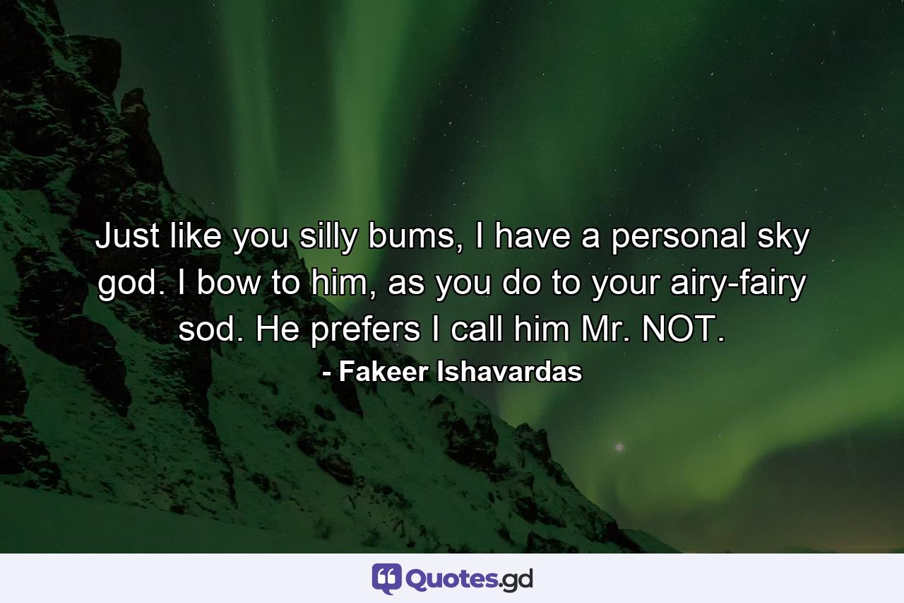 Just like you silly bums, I have a personal sky god. I bow to him, as you do to your airy-fairy sod. He prefers I call him Mr. NOT. - Quote by Fakeer Ishavardas