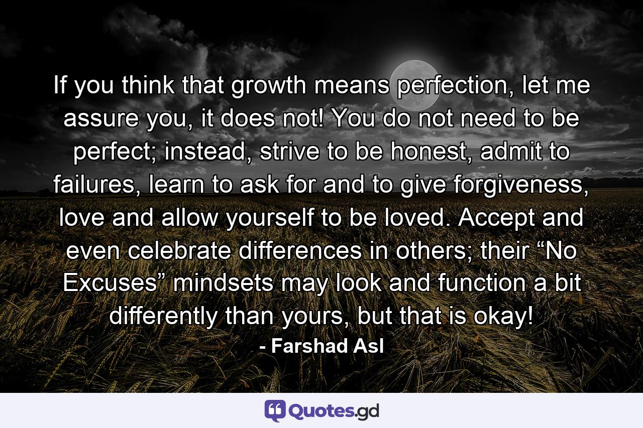 If you think that growth means perfection, let me assure you, it does not! You do not need to be perfect; instead, strive to be honest, admit to failures, learn to ask for and to give forgiveness, love and allow yourself to be loved. Accept and even celebrate differences in others; their “No Excuses” mindsets may look and function a bit differently than yours, but that is okay! - Quote by Farshad Asl