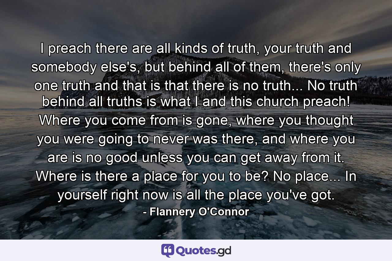 I preach there are all kinds of truth, your truth and somebody else's, but behind all of them, there's only one truth and that is that there is no truth... No truth behind all truths is what I and this church preach! Where you come from is gone, where you thought you were going to never was there, and where you are is no good unless you can get away from it. Where is there a place for you to be? No place... In yourself right now is all the place you've got. - Quote by Flannery O'Connor