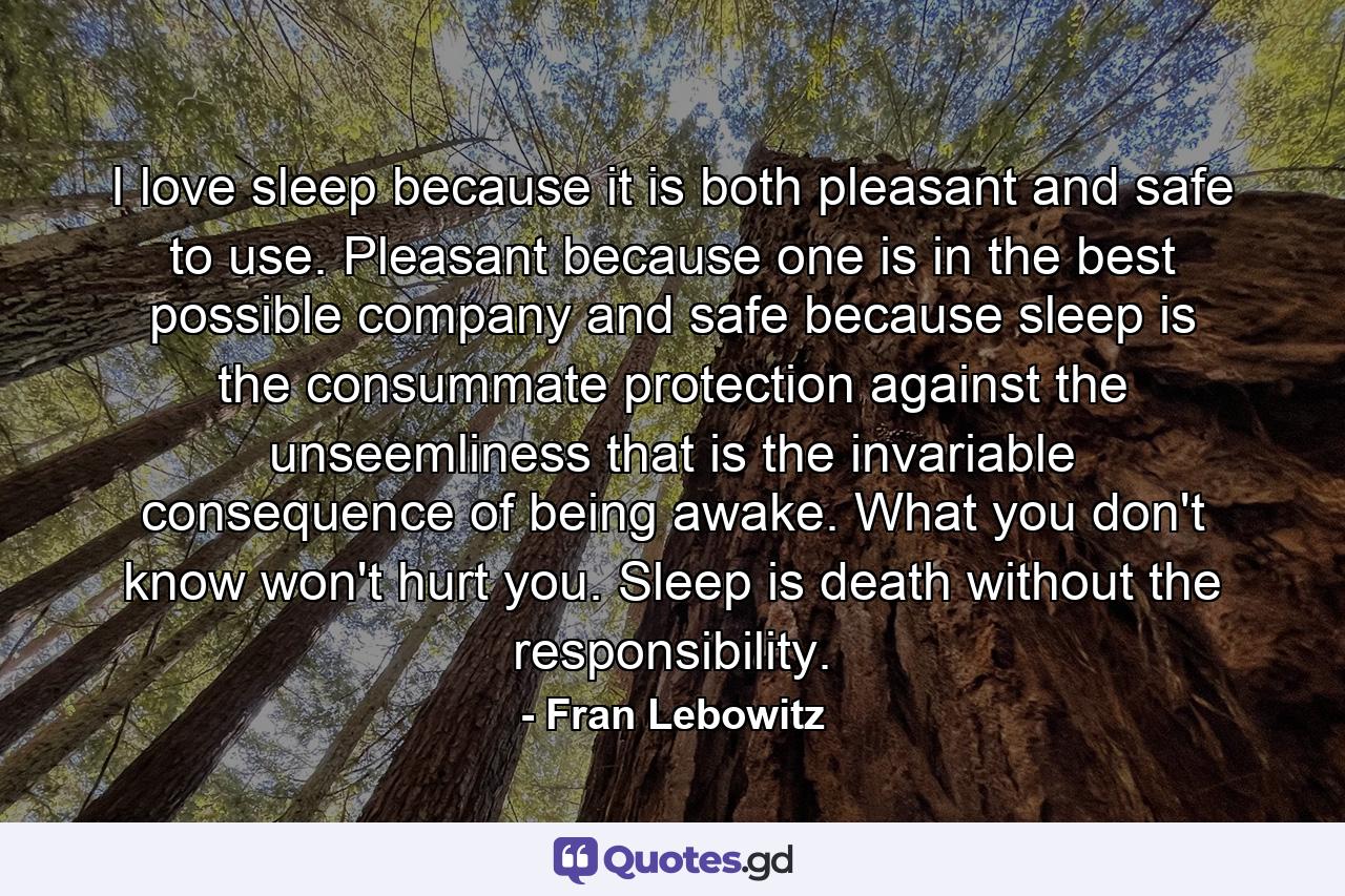 I love sleep because it is both pleasant and safe to use. Pleasant because one is in the best possible company and safe because sleep is the consummate protection against the unseemliness that is the invariable consequence of being awake. What you don't know won't hurt you. Sleep is death without the responsibility. - Quote by Fran Lebowitz