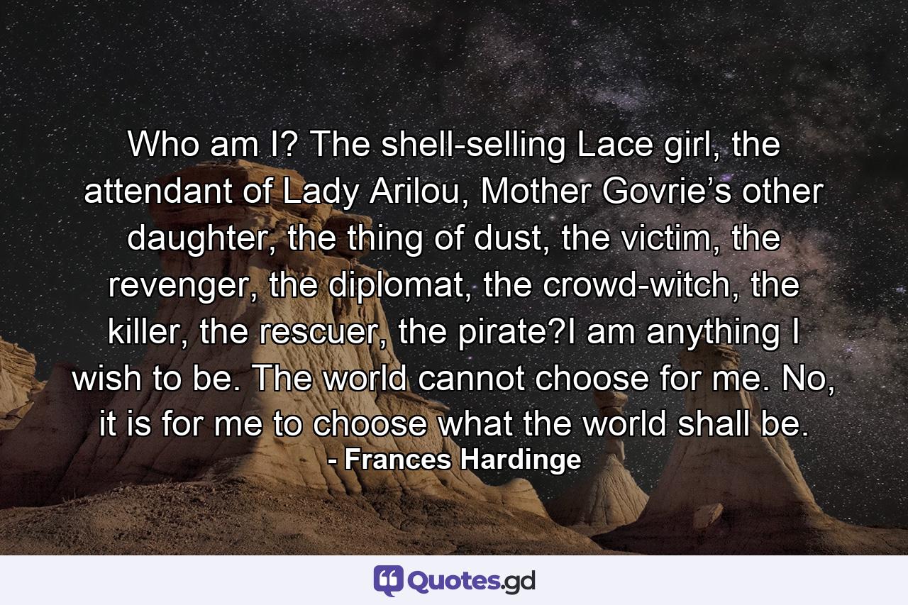 Who am I? The shell-selling Lace girl, the attendant of Lady Arilou, Mother Govrie’s other daughter, the thing of dust, the victim, the revenger, the diplomat, the crowd-witch, the killer, the rescuer, the pirate?I am anything I wish to be. The world cannot choose for me. No, it is for me to choose what the world shall be. - Quote by Frances Hardinge