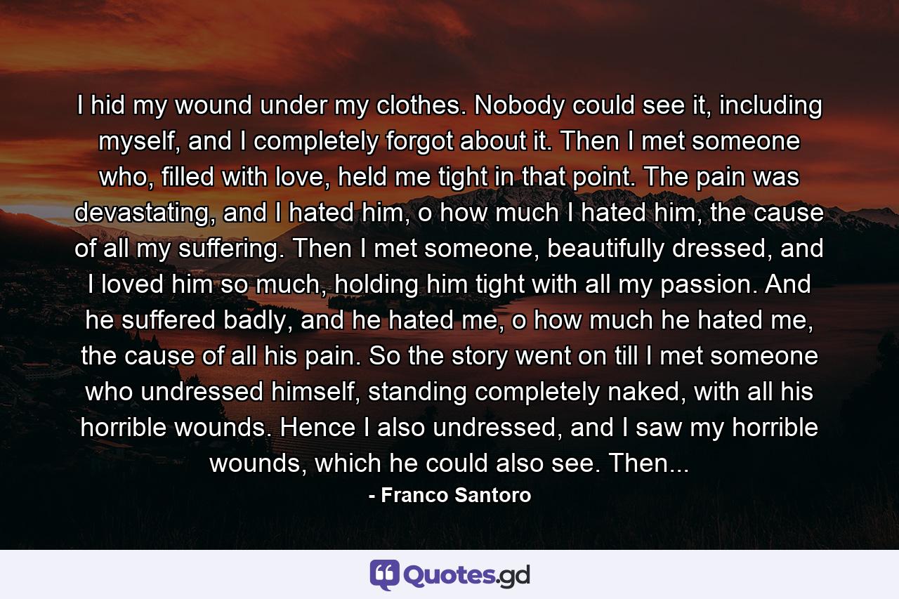 I hid my wound under my clothes. Nobody could see it, including myself, and I completely forgot about it. Then I met someone who, filled with love, held me tight in that point. The pain was devastating, and I hated him, o how much I hated him, the cause of all my suffering. Then I met someone, beautifully dressed, and I loved him so much, holding him tight with all my passion. And he suffered badly, and he hated me, o how much he hated me, the cause of all his pain. So the story went on till I met someone who undressed himself, standing completely naked, with all his horrible wounds. Hence I also undressed, and I saw my horrible wounds, which he could also see. Then... - Quote by Franco Santoro