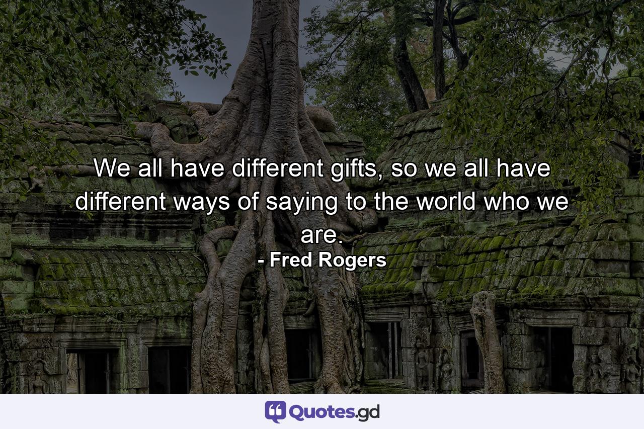 We all have different gifts, so we all have different ways of saying to the world who we are. - Quote by Fred Rogers