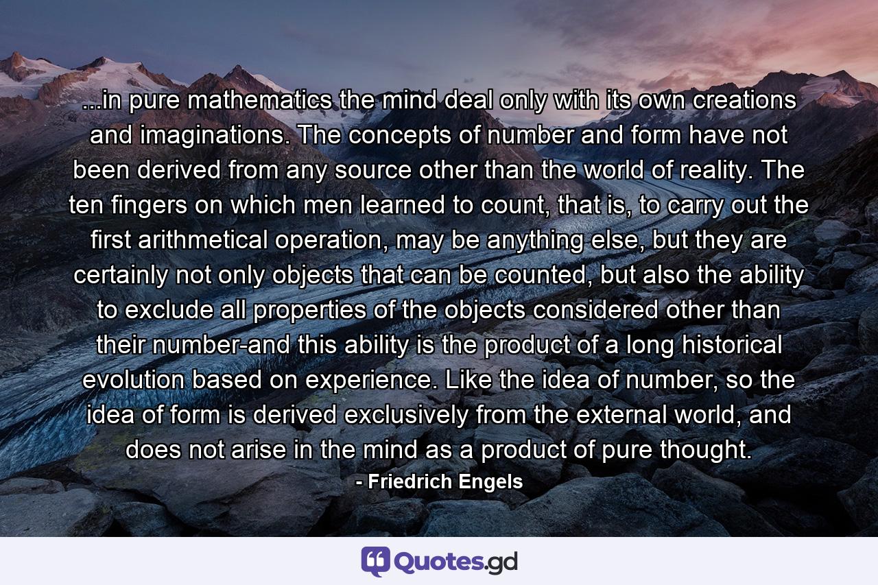 ...in pure mathematics the mind deal only with its own creations and imaginations. The concepts of number and form have not been derived from any source other than the world of reality. The ten fingers on which men learned to count, that is, to carry out the first arithmetical operation, may be anything else, but they are certainly not only objects that can be counted, but also the ability to exclude all properties of the objects considered other than their number-and this ability is the product of a long historical evolution based on experience. Like the idea of number, so the idea of form is derived exclusively from the external world, and does not arise in the mind as a product of pure thought. - Quote by Friedrich Engels