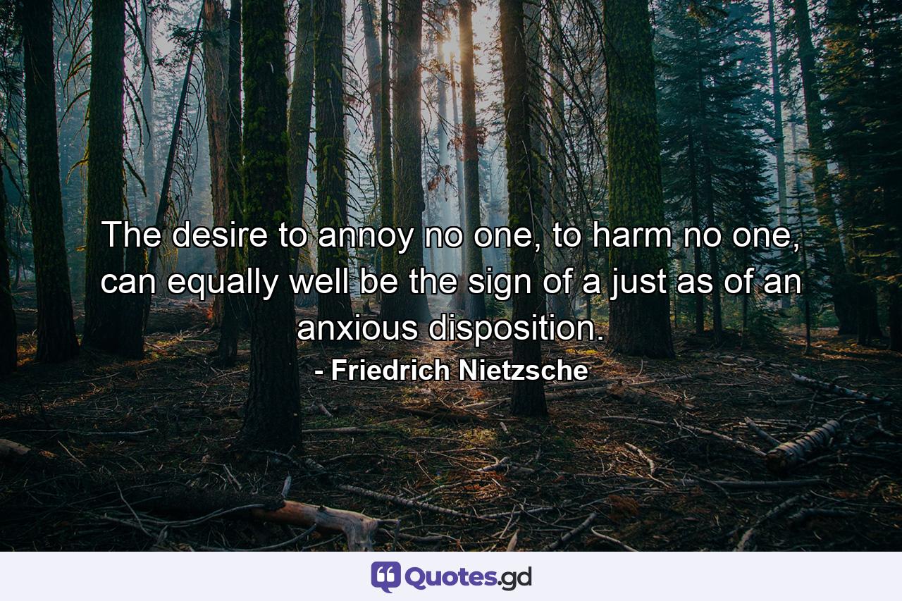 The desire to annoy no one, to harm no one, can equally well be the sign of a just as of an anxious disposition. - Quote by Friedrich Nietzsche