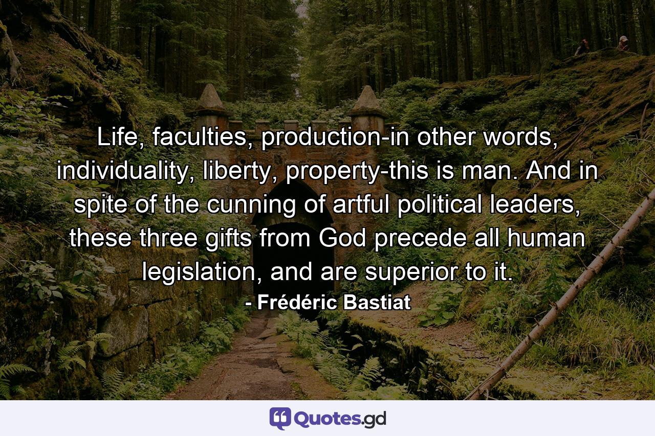 Life, faculties, production-in other words, individuality, liberty, property-this is man. And in spite of the cunning of artful political leaders, these three gifts from God precede all human legislation, and are superior to it. - Quote by Frédéric Bastiat