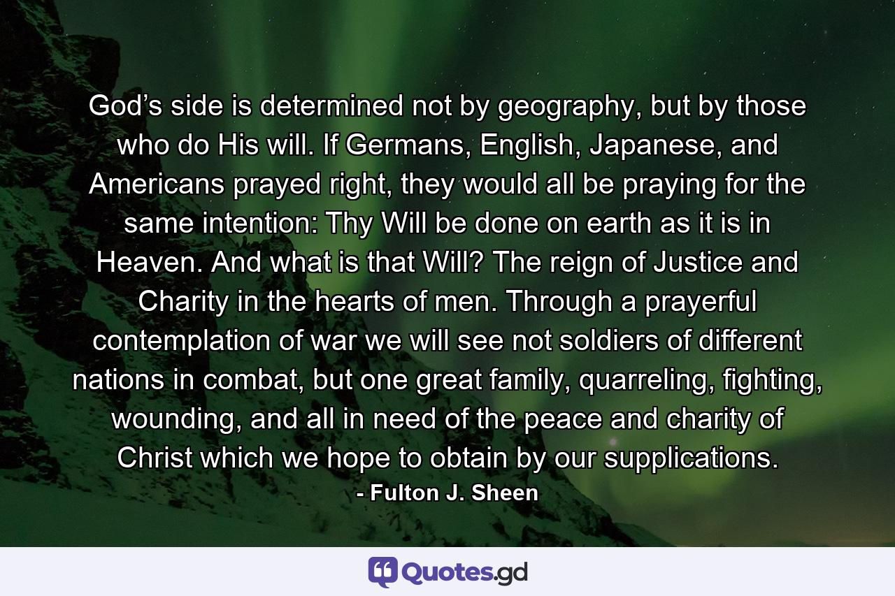 God’s side is determined not by geography, but by those who do His will. If Germans, English, Japanese, and Americans prayed right, they would all be praying for the same intention: Thy Will be done on earth as it is in Heaven. And what is that Will? The reign of Justice and Charity in the hearts of men. Through a prayerful contemplation of war we will see not soldiers of different nations in combat, but one great family, quarreling, fighting, wounding, and all in need of the peace and charity of Christ which we hope to obtain by our supplications. - Quote by Fulton J. Sheen