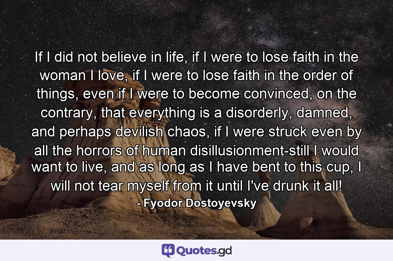 If I did not believe in life, if I were to lose faith in the woman I love, if I were to lose faith in the order of things, even if I were to become convinced, on the contrary, that everything is a disorderly, damned, and perhaps devilish chaos, if I were struck even by all the horrors of human disillusionment-still I would want to live, and as long as I have bent to this cup, I will not tear myself from it until I've drunk it all! - Quote by Fyodor Dostoyevsky