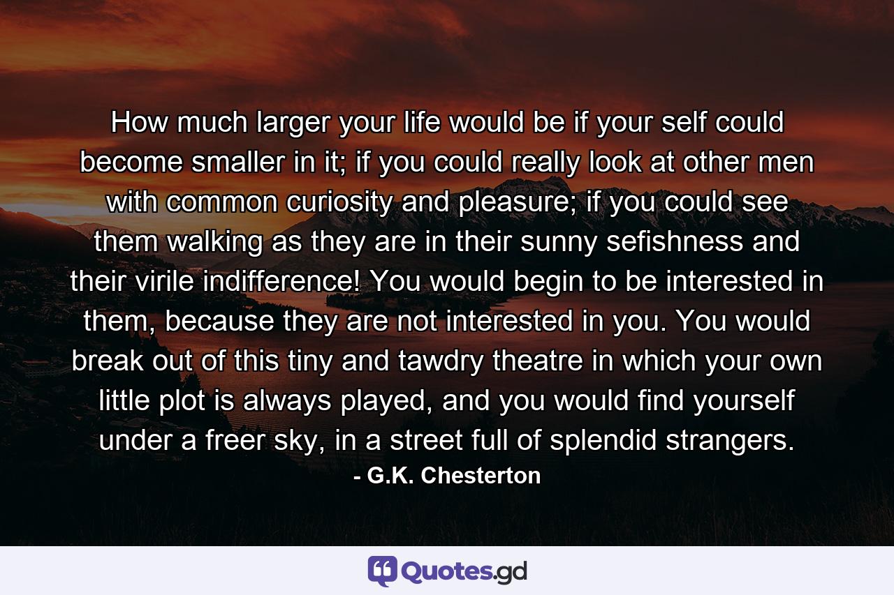 How much larger your life would be if your self could become smaller in it; if you could really look at other men with common curiosity and pleasure; if you could see them walking as they are in their sunny sefishness and their virile indifference! You would begin to be interested in them, because they are not interested in you. You would break out of this tiny and tawdry theatre in which your own little plot is always played, and you would find yourself under a freer sky, in a street full of splendid strangers. - Quote by G.K. Chesterton