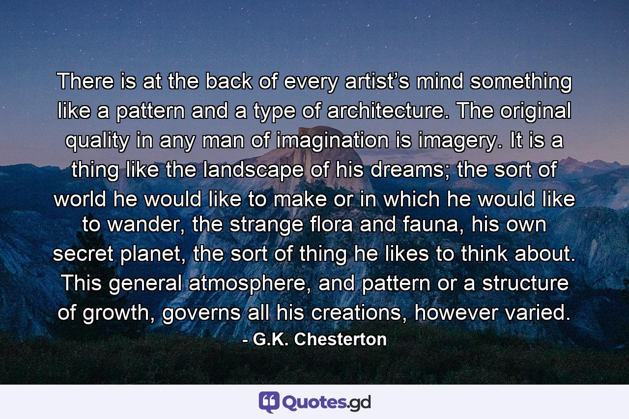 There is at the back of every artist’s mind something like a pattern and a type of architecture. The original quality in any man of imagination is imagery. It is a thing like the landscape of his dreams; the sort of world he would like to make or in which he would like to wander, the strange flora and fauna, his own secret planet, the sort of thing he likes to think about. This general atmosphere, and pattern or a structure of growth, governs all his creations, however varied. - Quote by G.K. Chesterton